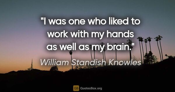 William Standish Knowles quote: "I was one who liked to work with my hands as well as my brain."