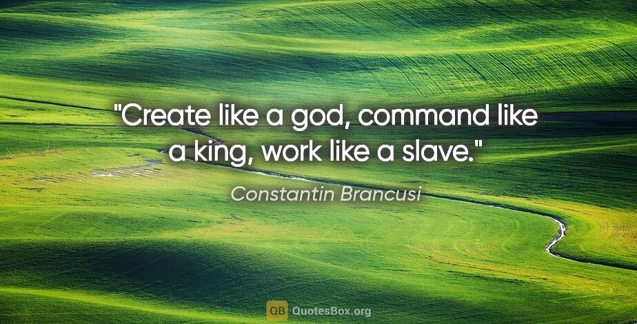 Constantin Brancusi quote: "Create like a god, command like a king, work like a slave."
