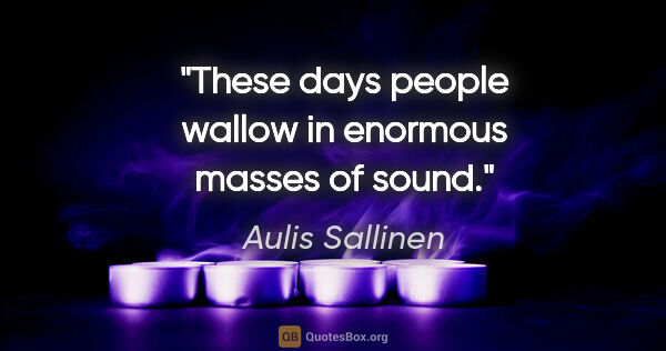 Aulis Sallinen quote: "These days people wallow in enormous masses of sound."
