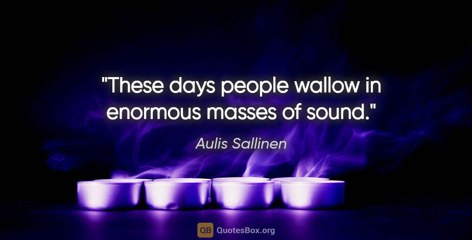 Aulis Sallinen quote: "These days people wallow in enormous masses of sound."