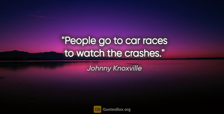 Johnny Knoxville quote: "People go to car races to watch the crashes."