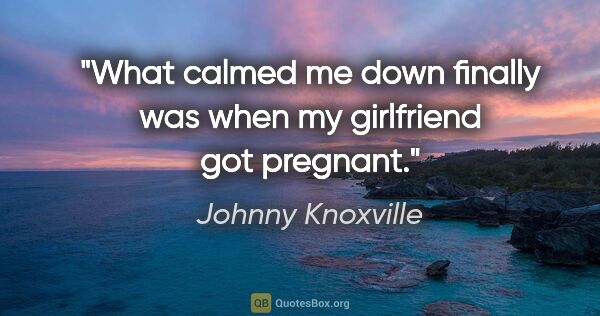 Johnny Knoxville quote: "What calmed me down finally was when my girlfriend got pregnant."