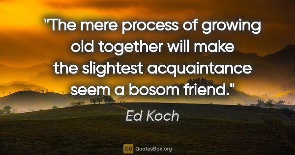 Ed Koch quote: "The mere process of growing old together will make the..."