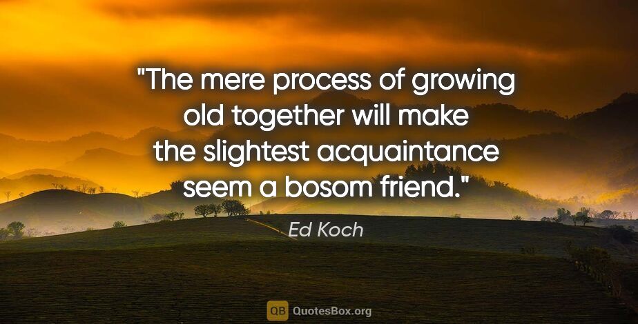Ed Koch quote: "The mere process of growing old together will make the..."