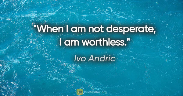 Ivo Andric quote: "When I am not desperate, I am worthless."