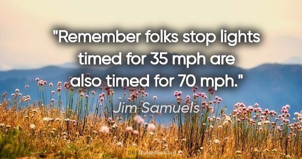 Jim Samuels quote: "Remember folks stop lights timed for 35 mph are also timed for..."