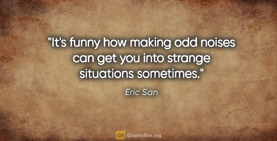 Eric San quote: "It's funny how making odd noises can get you into strange..."