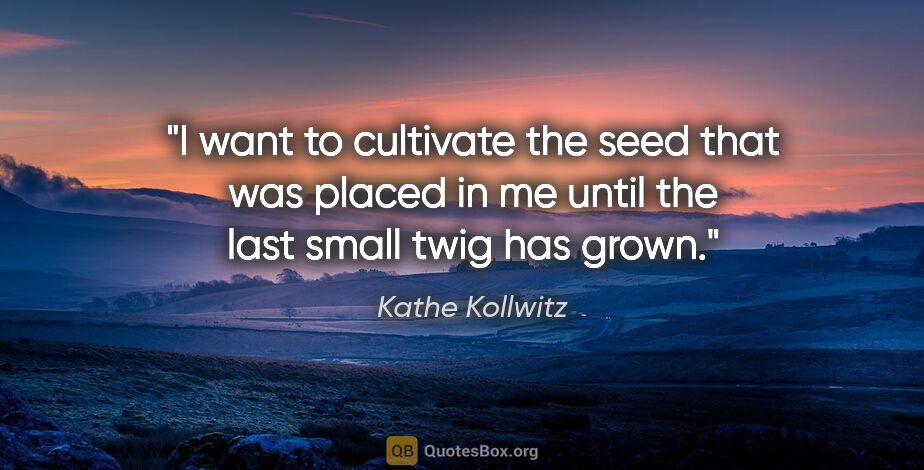 Kathe Kollwitz quote: "I want to cultivate the seed that was placed in me until the..."