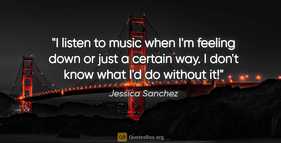 Jessica Sanchez quote: "I listen to music when I'm feeling down or just a certain way...."