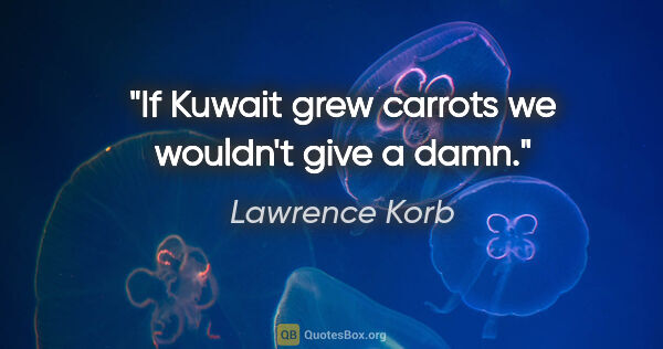 Lawrence Korb quote: "If Kuwait grew carrots we wouldn't give a damn."