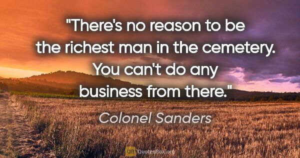 Colonel Sanders quote: "There's no reason to be the richest man in the cemetery. You..."