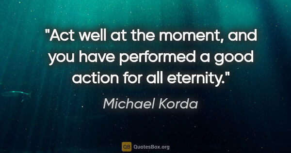 Michael Korda quote: "Act well at the moment, and you have performed a good action..."