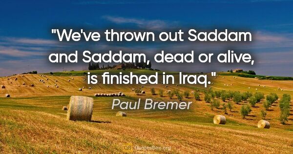 Paul Bremer quote: "We've thrown out Saddam and Saddam, dead or alive, is finished..."