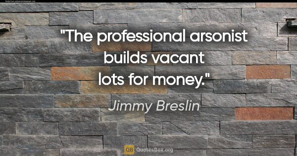 Jimmy Breslin quote: "The professional arsonist builds vacant lots for money."