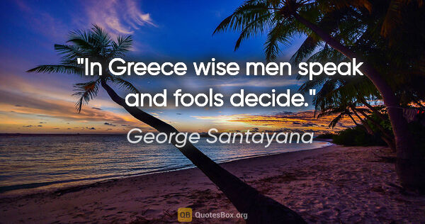 George Santayana quote: "In Greece wise men speak and fools decide."