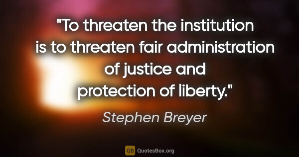 Stephen Breyer quote: "To threaten the institution is to threaten fair administration..."