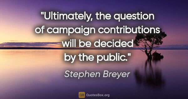 Stephen Breyer quote: "Ultimately, the question of campaign contributions will be..."