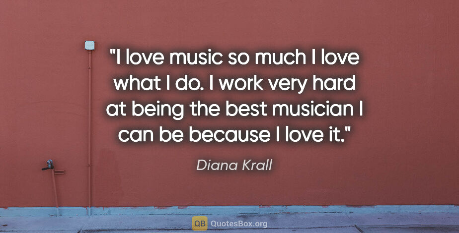 Diana Krall quote: "I love music so much I love what I do. I work very hard at..."