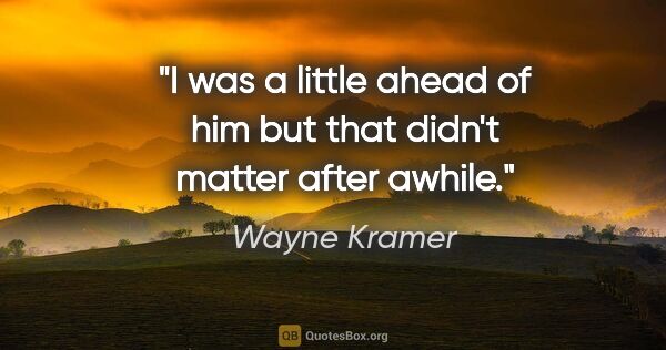 Wayne Kramer quote: "I was a little ahead of him but that didn't matter after awhile."