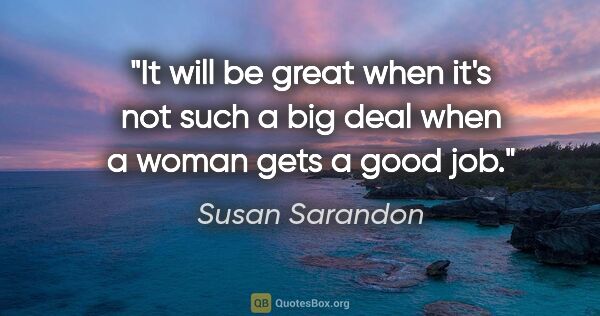 Susan Sarandon quote: "It will be great when it's not such a big deal when a woman..."