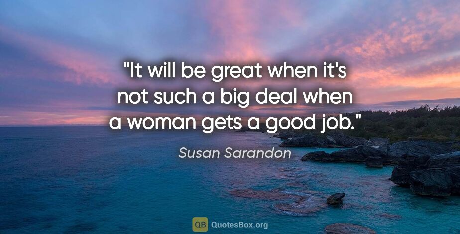Susan Sarandon quote: "It will be great when it's not such a big deal when a woman..."