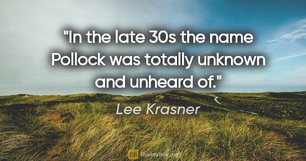 Lee Krasner quote: "In the late 30s the name Pollock was totally unknown and..."