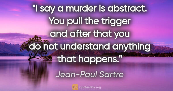 Jean-Paul Sartre quote: "I say a murder is abstract. You pull the trigger and after..."