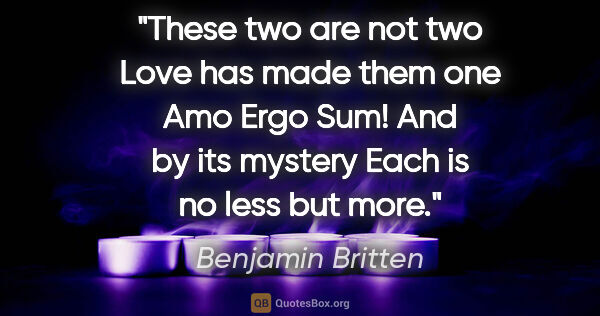 Benjamin Britten quote: "These two are not two Love has made them one Amo Ergo Sum! And..."