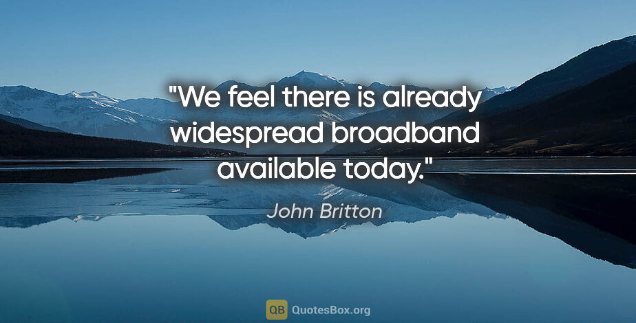 John Britton quote: "We feel there is already widespread broadband available today."