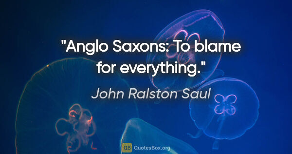 John Ralston Saul quote: "Anglo Saxons: To blame for everything."