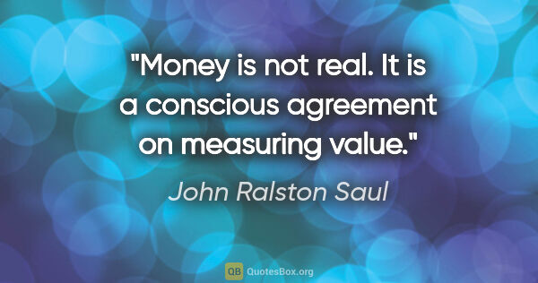 John Ralston Saul quote: "Money is not real. It is a conscious agreement on measuring..."
