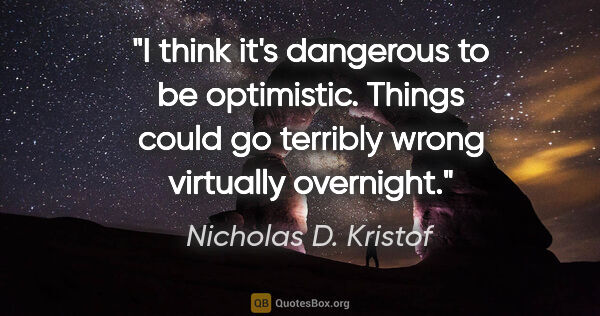Nicholas D. Kristof quote: "I think it's dangerous to be optimistic. Things could go..."