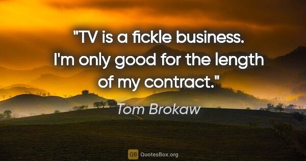 Tom Brokaw quote: "TV is a fickle business. I'm only good for the length of my..."