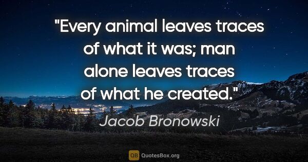 Jacob Bronowski quote: "Every animal leaves traces of what it was; man alone leaves..."