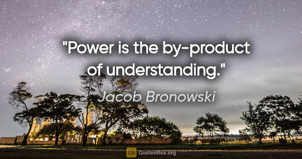 Jacob Bronowski quote: "Power is the by-product of understanding."