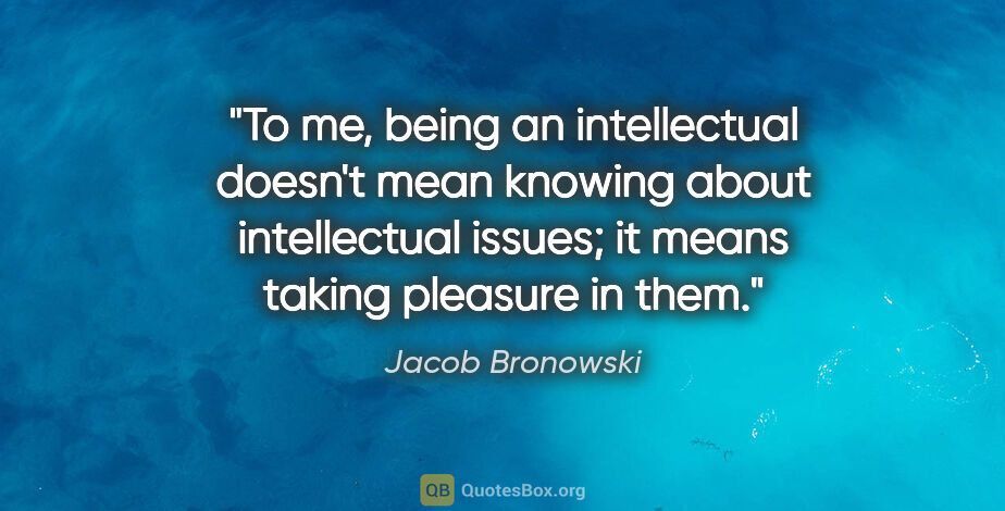 Jacob Bronowski quote: "To me, being an intellectual doesn't mean knowing about..."