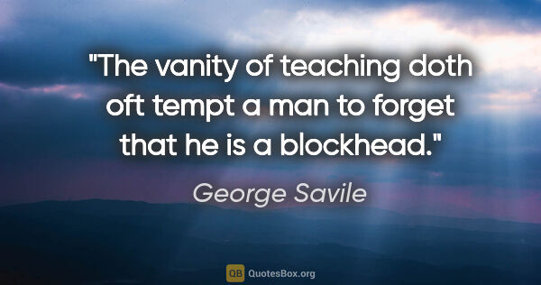 George Savile quote: "The vanity of teaching doth oft tempt a man to forget that he..."