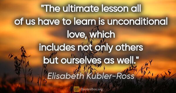 Elisabeth Kubler-Ross quote: "The ultimate lesson all of us have to learn is unconditional..."