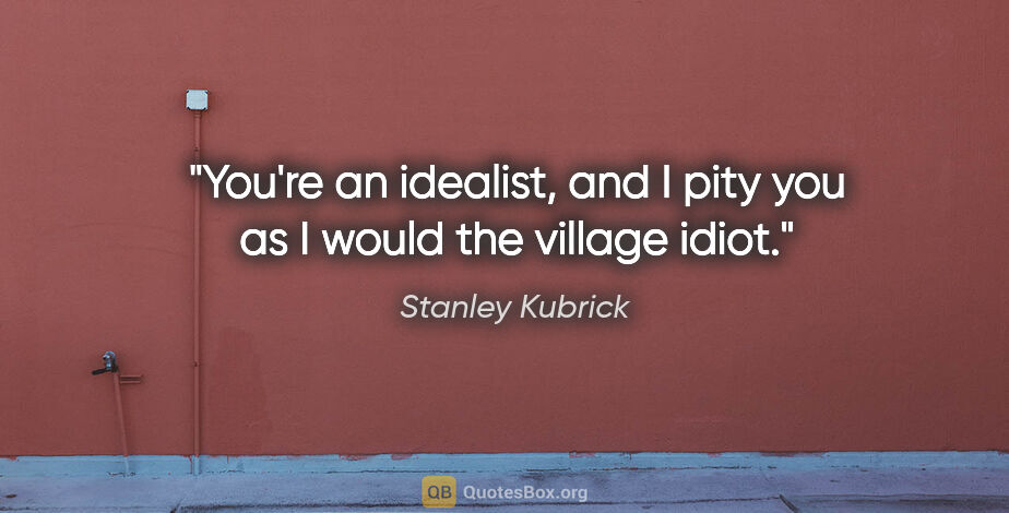 Stanley Kubrick quote: "You're an idealist, and I pity you as I would the village idiot."