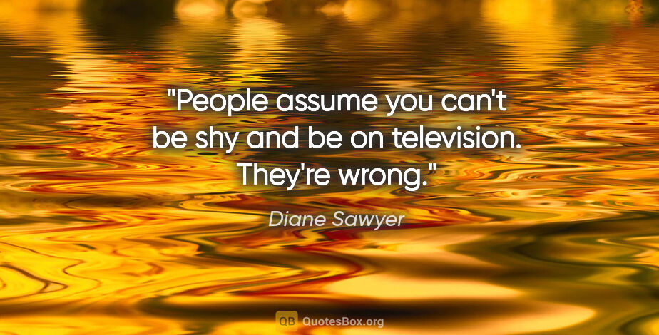 Diane Sawyer quote: "People assume you can't be shy and be on television. They're..."