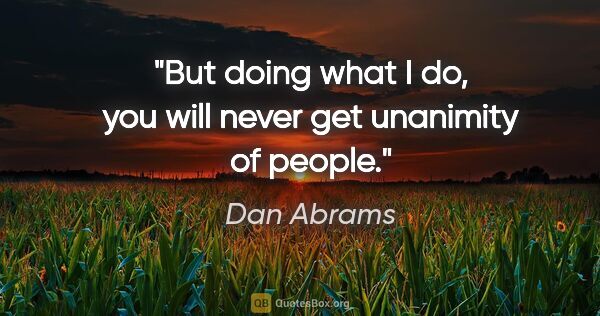 Dan Abrams quote: "But doing what I do, you will never get unanimity of people."