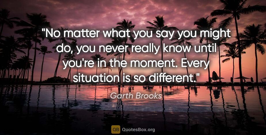 Garth Brooks quote: "No matter what you say you might do, you never really know..."