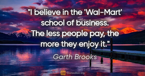 Garth Brooks quote: "I believe in the 'Wal-Mart' school of business. The less..."