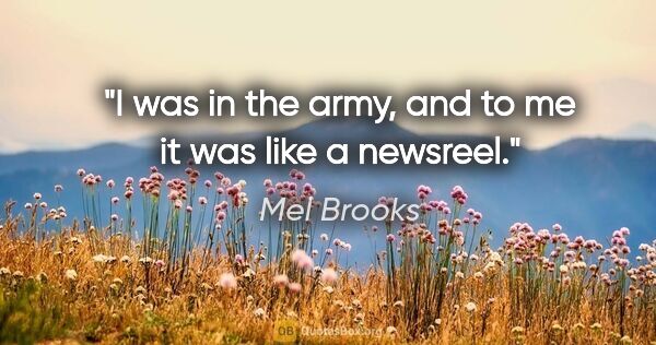 Mel Brooks quote: "I was in the army, and to me it was like a newsreel."