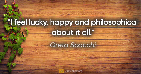 Greta Scacchi quote: "I feel lucky, happy and philosophical about it all."