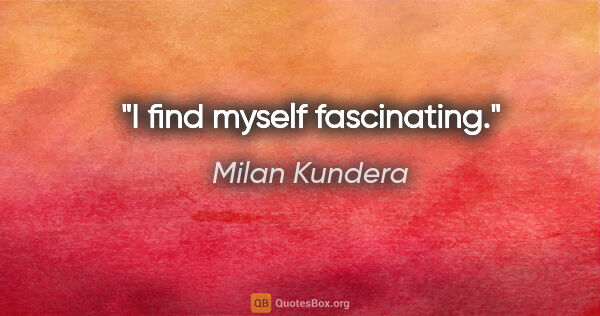 Milan Kundera quote: "I find myself fascinating."