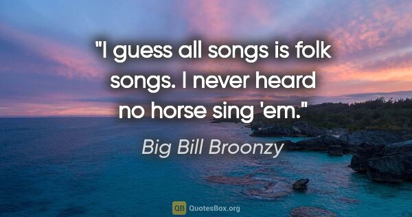 Big Bill Broonzy quote: "I guess all songs is folk songs. I never heard no horse sing 'em."