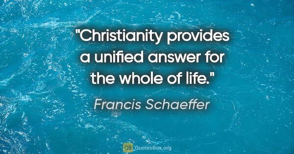 Francis Schaeffer quote: "Christianity provides a unified answer for the whole of life."