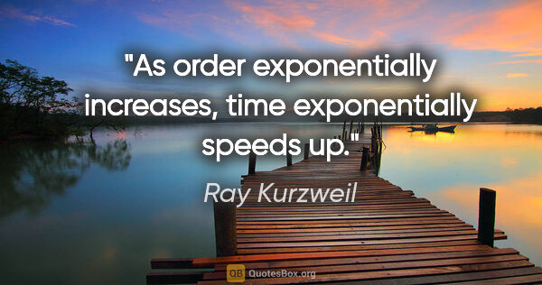 Ray Kurzweil quote: "As order exponentially increases, time exponentially speeds up."