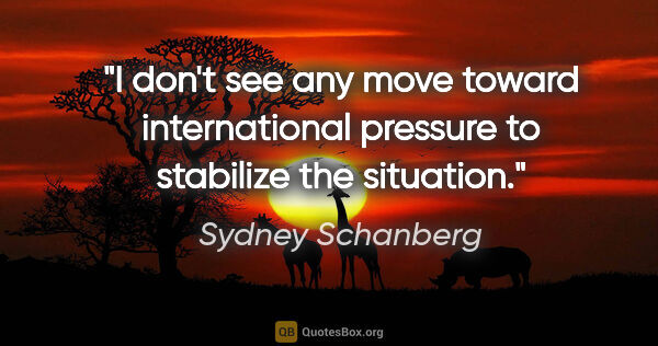 Sydney Schanberg quote: "I don't see any move toward international pressure to..."